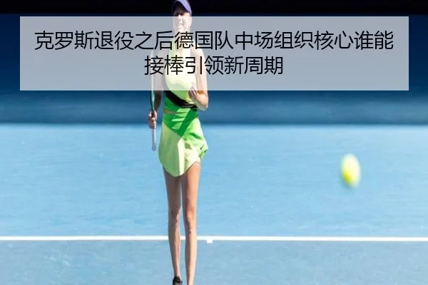 克罗斯退役之后德国队中场组织核心谁能接棒引领新周期